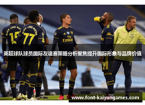 英超球队球员国际友谊赛策略分析聚焦提升国际形象与品牌价值
