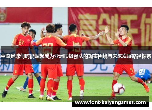 中国足球何时能崛起成为亚洲顶级强队的现实困境与未来发展路径探索 中国足球何时能崛起成为亚洲顶级强队的现实困境与未来发展路径探索